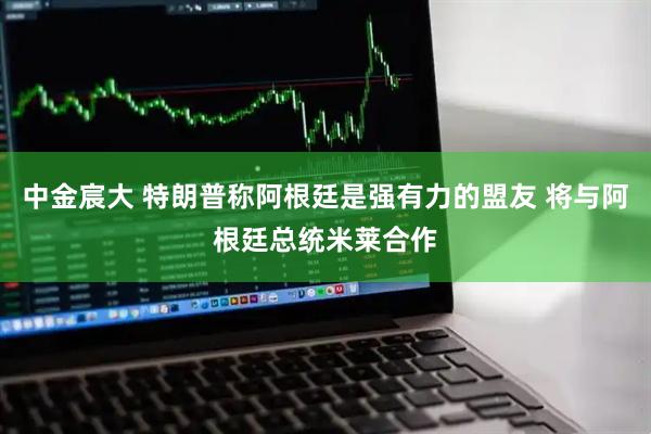 中金宸大 特朗普称阿根廷是强有力的盟友 将与阿根廷总统米莱合作