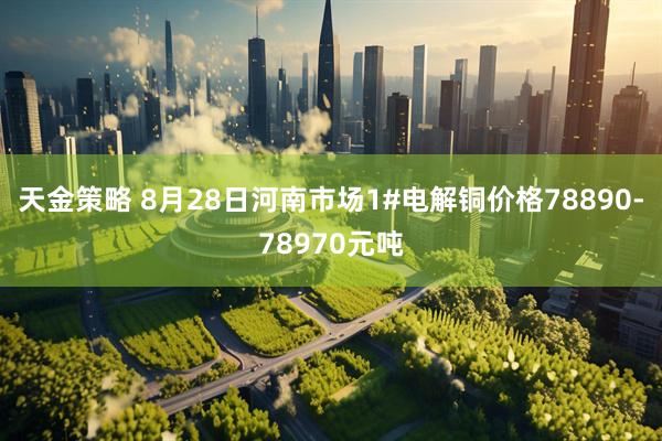天金策略 8月28日河南市场1#电解铜价格78890-78970元吨