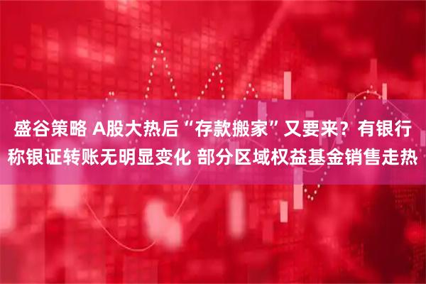 盛谷策略 A股大热后“存款搬家”又要来？有银行称银证转账无明显变化 部分区域权益基金销售走热