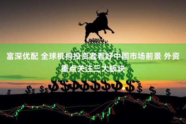 富深优配 全球机构投资者看好中国市场前景 外资重点关注三大板块