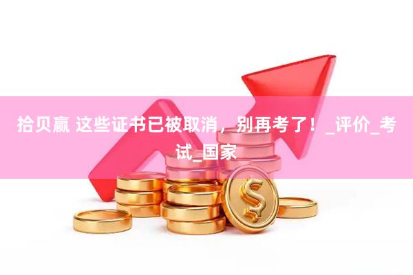 拾贝赢 这些证书已被取消，别再考了！_评价_考试_国家