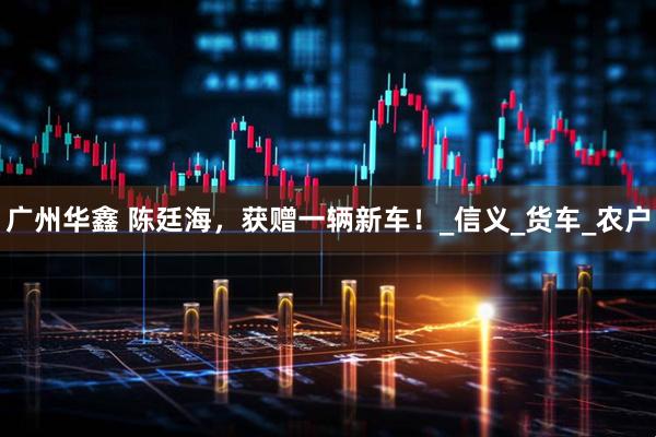 广州华鑫 陈廷海，获赠一辆新车！_信义_货车_农户
