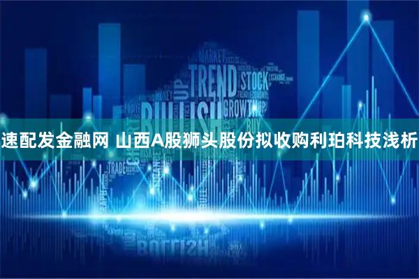 速配发金融网 山西A股狮头股份拟收购利珀科技浅析