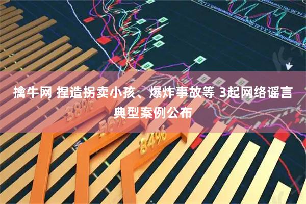 擒牛网 捏造拐卖小孩、爆炸事故等 3起网络谣言典型案例公布