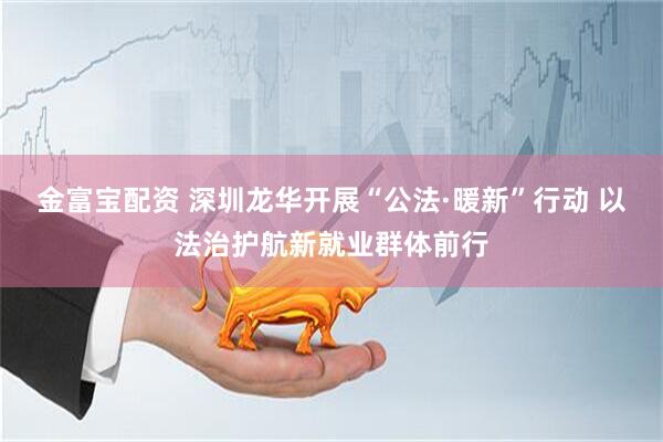 金富宝配资 深圳龙华开展“公法·暖新”行动 以法治护航新就业群体前行