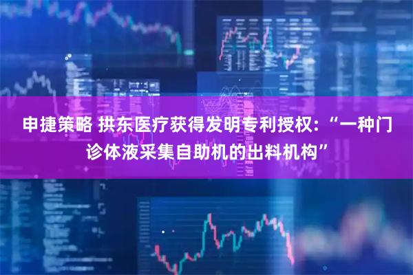 申捷策略 拱东医疗获得发明专利授权: “一种门诊体液采集自助机的出料机构”