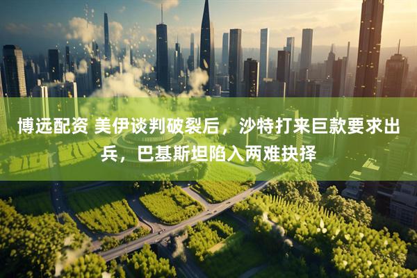 博远配资 美伊谈判破裂后，沙特打来巨款要求出兵，巴基斯坦陷入两难抉择