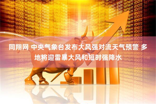 同翔网 中央气象台发布大风强对流天气预警 多地将迎雷暴大风和短时强降水