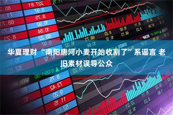 华夏理财 “南阳唐河小麦开始收割了”系谣言 老旧素材误导公众
