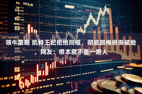 领牛策略 凯特王妃拒绝同框，彻底跟梅根撕破脸，网友：根本就不是一路人