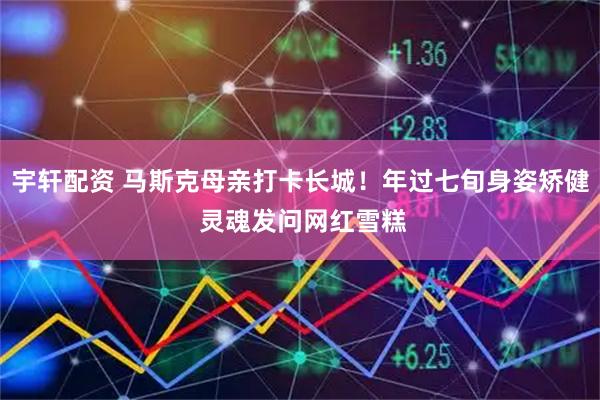 宇轩配资 马斯克母亲打卡长城！年过七旬身姿矫健 灵魂发问网红雪糕