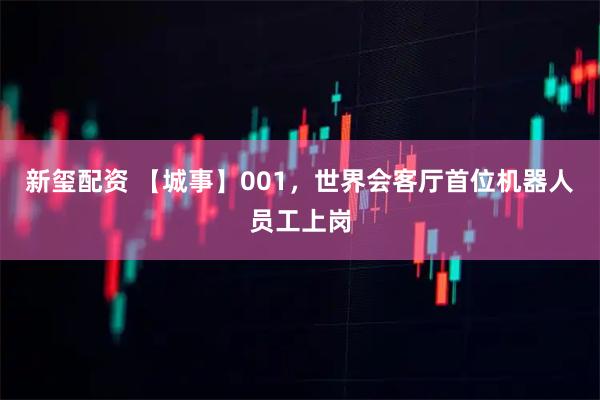 新玺配资 【城事】001，世界会客厅首位机器人员工上岗