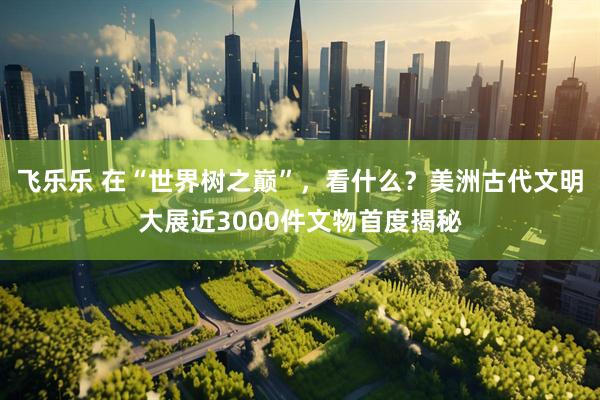 飞乐乐 在“世界树之巅”，看什么？美洲古代文明大展近3000件文物首度揭秘