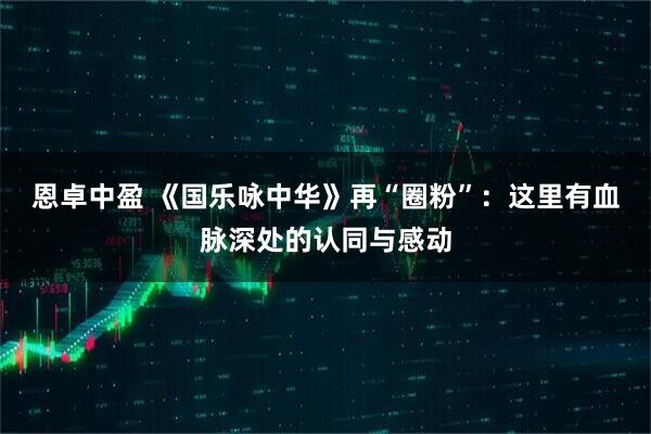 恩卓中盈 《国乐咏中华》再“圈粉”：这里有血脉深处的认同与感动