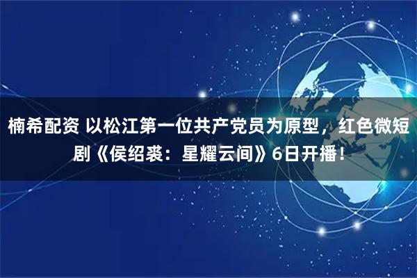 楠希配资 以松江第一位共产党员为原型，红色微短剧《侯绍裘：星耀云间》6日开播！