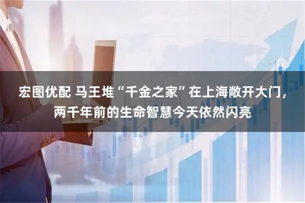 宏图优配 马王堆“千金之家”在上海敞开大门，两千年前的生命智慧今天依然闪亮