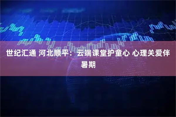 世纪汇通 河北顺平：云端课堂护童心 心理关爱伴暑期