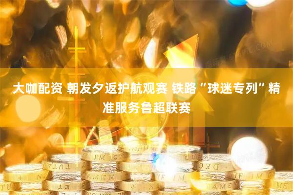 大咖配资 朝发夕返护航观赛 铁路“球迷专列”精准服务鲁超联赛