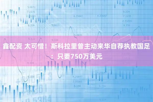 鑫配资 太可惜！斯科拉里曾主动来华自荐执教国足：只要750万美元